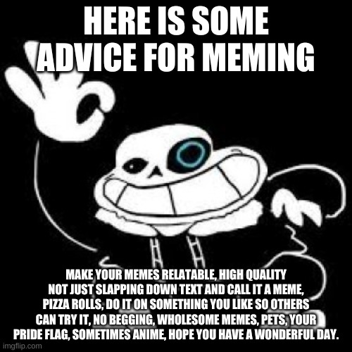 advice | HERE IS SOME ADVICE FOR MEMING; MAKE YOUR MEMES RELATABLE, HIGH QUALITY NOT JUST SLAPPING DOWN TEXT AND CALL IT A MEME, PIZZA ROLLS, DO IT ON SOMETHING YOU LIKE SO OTHERS CAN TRY IT, NO BEGGING, WHOLESOME MEMES, PETS, YOUR PRIDE FLAG, SOMETIMES ANIME, HOPE YOU HAVE A WONDERFUL DAY. | image tagged in advice,pizza rolls,pride,high quality,wait a second this is wholesome content,i love this website | made w/ Imgflip meme maker