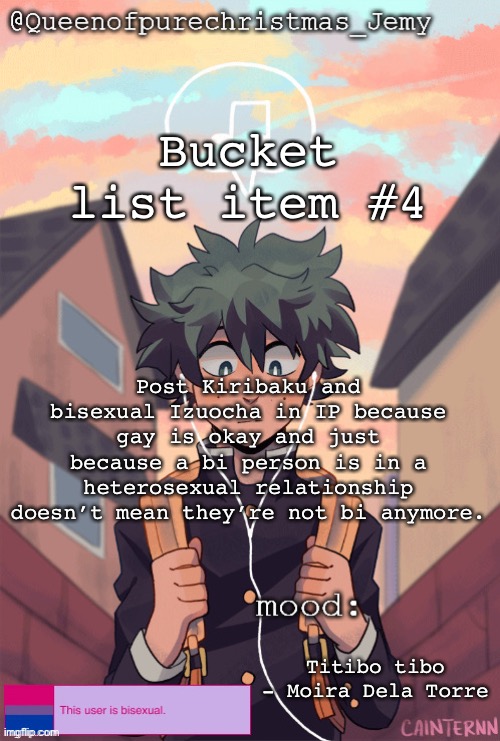 pretty sure no one asked but... | Bucket list item #4; Post Kiribaku and bisexual Izuocha in IP because gay is okay and just because a bi person is in a heterosexual relationship doesn’t mean they’re not bi anymore. Titibo tibo - Moira Dela Torre | image tagged in pretty sure no one asked but | made w/ Imgflip meme maker
