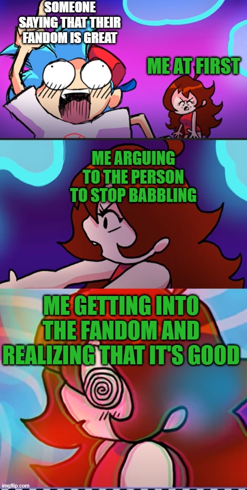 Me getting into fandoms in a nutshell | SOMEONE SAYING THAT THEIR FANDOM IS GREAT; ME AT FIRST; ME ARGUING TO THE PERSON TO STOP BABBLING; ME GETTING INTO THE FANDOM AND REALIZING THAT IT'S GOOD | image tagged in fnf,custom template,fandoms | made w/ Imgflip meme maker
