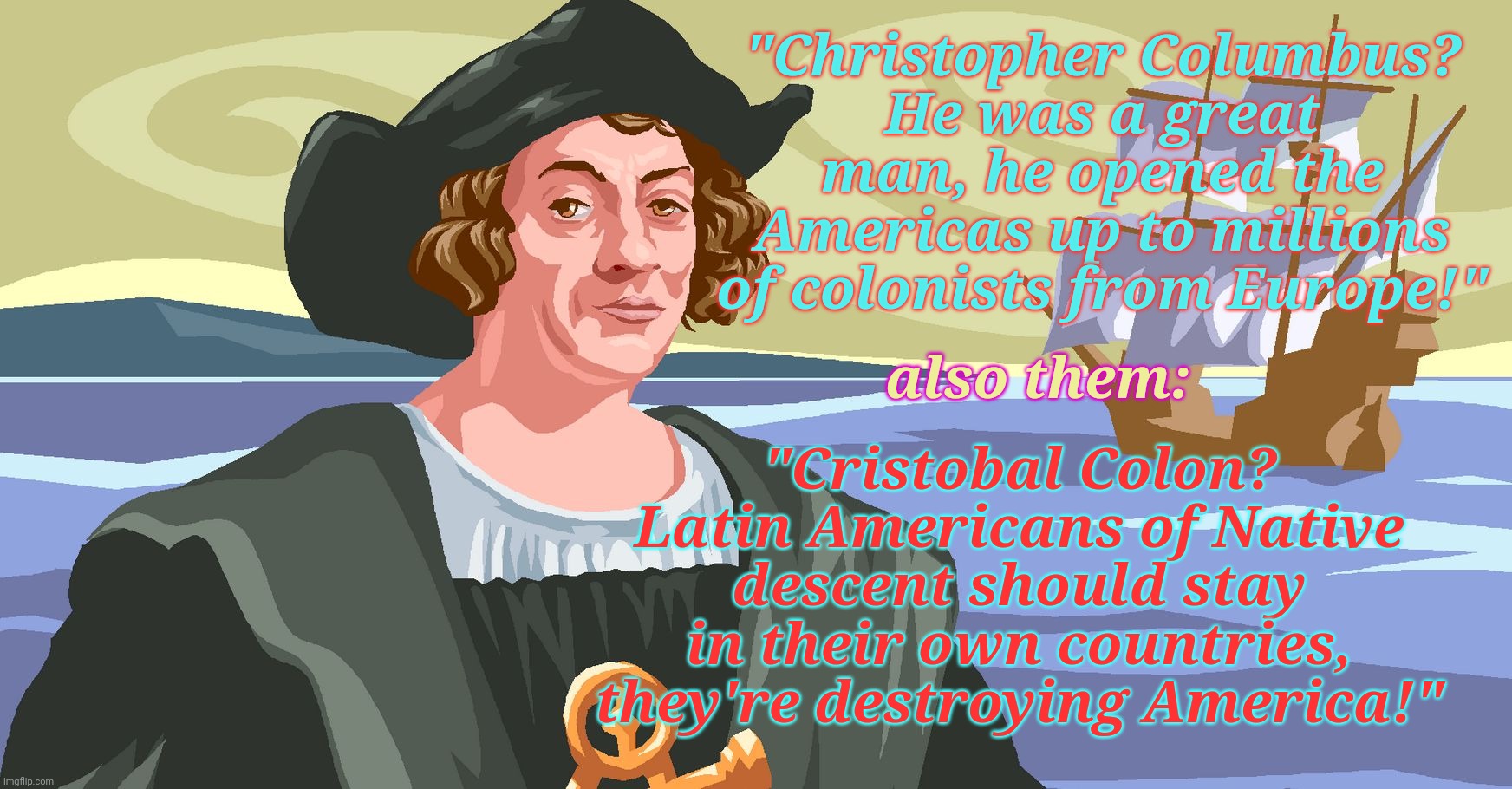 Columbus Day, celebrating the replacement of Native Americans with dead end Europeans who couldn't make it in their own homeland | "Christopher Columbus?
He was a great man, he opened the Americas up to millions of colonists from Europe!"; "Cristobal Colon? Latin Americans of Native descent should stay in their own countries, they're destroying America!"; also them: | image tagged in columbus color,christopher columbus,cristobal colon,indigenous peoples day,illegal immigration,conservative hypocrisy | made w/ Imgflip meme maker