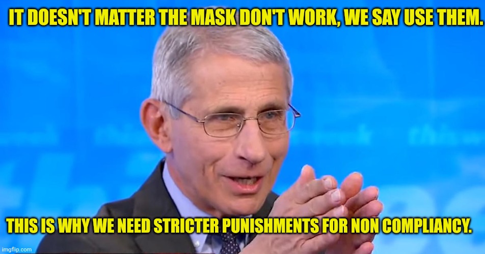 Dr. Fauci 2020 | IT DOESN'T MATTER THE MASK DON'T WORK, WE SAY USE THEM. THIS IS WHY WE NEED STRICTER PUNISHMENTS FOR NON COMPLIANCY. | image tagged in dr fauci 2020 | made w/ Imgflip meme maker