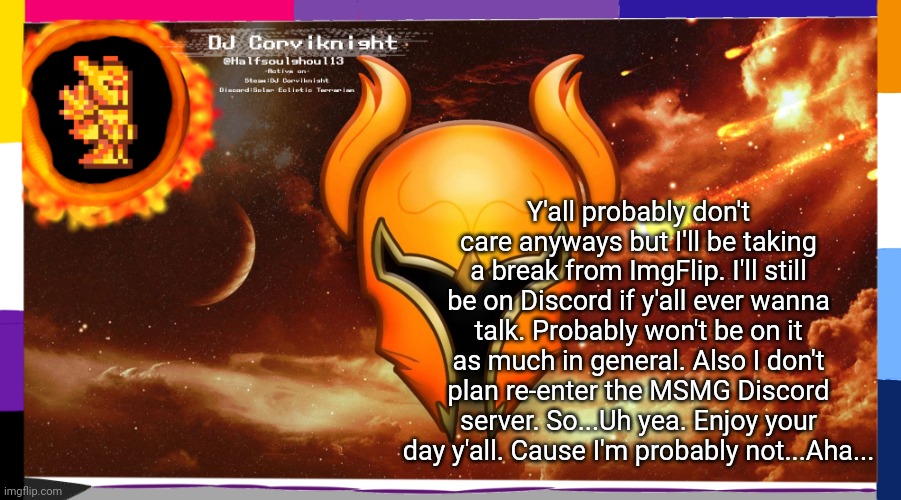 Y'all can go back to shitposting here. Sorry I disturbed that, aha.... | Y'all probably don't care anyways but I'll be taking a break from ImgFlip. I'll still be on Discord if y'all ever wanna talk. Probably won't be on it as much in general. Also I don't plan re-enter the MSMG Discord server. So...Uh yea. Enjoy your day y'all. Cause I'm probably not...Aha... | image tagged in dj corviknight's solar eclipse anoucements | made w/ Imgflip meme maker
