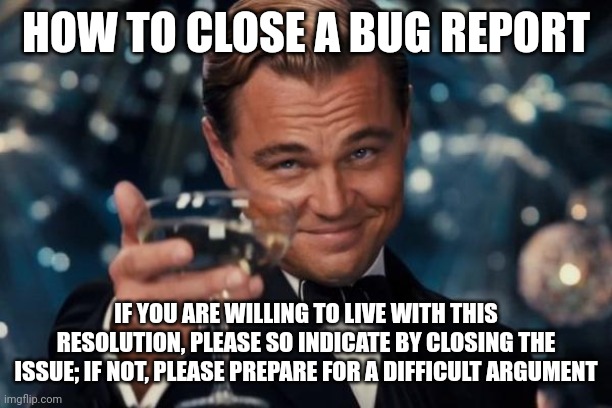 Leonardo Dicaprio Cheers | HOW TO CLOSE A BUG REPORT; IF YOU ARE WILLING TO LIVE WITH THIS RESOLUTION, PLEASE SO INDICATE BY CLOSING THE ISSUE; IF NOT, PLEASE PREPARE FOR A DIFFICULT ARGUMENT | image tagged in memes,leonardo dicaprio cheers | made w/ Imgflip meme maker