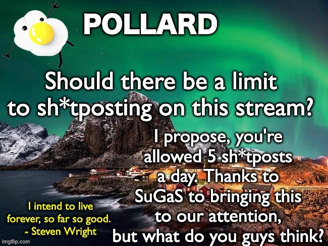 I'm not doing this to ban LGBTQ images in general, people have the right to post whatever. But lmk ur thoughts | Should there be a limit to sh*tposting on this stream? I propose, you're allowed 5 sh*tposts a day. Thanks to SuGaS to bringing this to our attention, but what do you guys think? | image tagged in pollard template,memes,unfunny | made w/ Imgflip meme maker