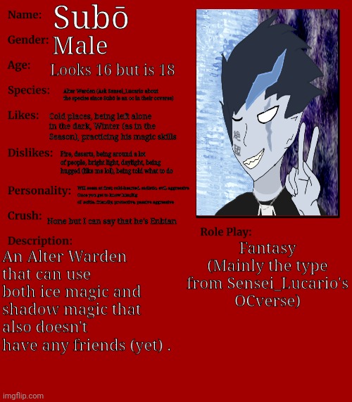 Kinda bored ngl | Subō; Male; Looks 16 but is 18; Alter Warden (Ask Sensei_Lucario about the species since Subō is an oc in their ocverse); Cold places, being left alone in the dark, Winter (as in the Season), practicing his magic skills; Fire, deserts, being around a lot of people, bright light, daylight, being hugged (like me lol), being told what to do; Will seem at first; cold-hearted, sadistic, evil, aggressive
Once you get to know him;Big ol' softie, friendly, protective, passive aggressive; None but I can say that he's Enbian; Fantasy (Mainly the type from Sensei_Lucario's OCverse); An Alter Warden that can use both ice magic and shadow magic that also doesn't have any friends (yet) . | image tagged in rp stream oc showcase | made w/ Imgflip meme maker