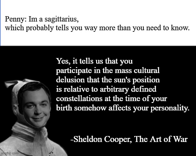 rewatching bbt and found some meme material |  Penny: Im a sagittarius, which probably tells you way more than you need to know. Yes, it tells us that you participate in the mass cultural delusion that the sun's position is relative to arbitrary defined constellations at the time of your birth somehow affects your personality. -Sheldon Cooper, The Art of War | image tagged in -sun tzu the art of war- | made w/ Imgflip meme maker