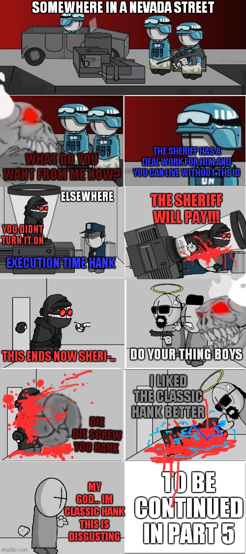 Madness combat comic series part 4 | SOMEWHERE IN A NEVADA STREET; THE SHERIFF HAS A DEAL WORK FOR HIM AND YOU CAN LIVE WITHOUT THE ID; WHAT DO YOU WANT FROM ME NOW? ELSEWHERE; THE SHERIFF WILL PAY!!! YOU DIDNT TURN IT ON; EXECUTION TIME HANK; DO YOUR THING BOYS; THIS ENDS NOW SHERI-.. I LIKED THE CLASSIC HANK BETTER; DIE DIE SCREW YOU HANK; TO BE CONTINUED IN PART 5; MY GOD... IM CLASSIC HANK THIS IS DISGUSTING | image tagged in blank comic panel 2x4 | made w/ Imgflip meme maker