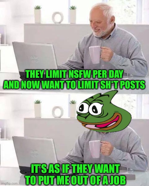 Hide the Pain Harold | THEY LIMIT NSFW PER DAY AND NOW WANT TO LIMIT SH*T POSTS; IT’S AS IF THEY WANT TO PUT ME OUT OF A JOB | image tagged in memes,hide the pain harold | made w/ Imgflip meme maker