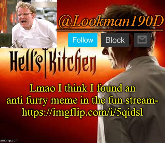 Me: “Looks at my followed streams” | Lmao I think I found an anti furry meme in the fun stream-
https://imgflip.com/i/5qidsl | image tagged in lookman190d hell s kitchen announcement template by uno_official | made w/ Imgflip meme maker