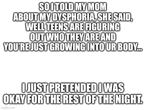 Well, guess I’m not telling her about my crush… | SO I TOLD MY MOM ABOUT MY DYSPHORIA, SHE SAID, WELL TEENS ARE FIGURING OUT WHO THEY ARE AND YOU’RE JUST GROWING INTO UR BODY…; I JUST PRETENDED I WAS OKAY FOR THE REST OF THE NIGHT. | image tagged in blank white template | made w/ Imgflip meme maker