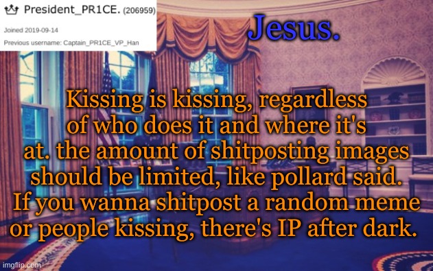 President_PR1CE Ann temp | Jesus. Kissing is kissing, regardless of who does it and where it's at. the amount of shitposting images should be limited, like pollard said. If you wanna shitpost a random meme or people kissing, there's IP after dark. | image tagged in president_pr1ce ann temp | made w/ Imgflip meme maker