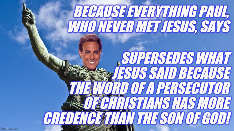 Hunger Games - Caesar Flickerman (S Tucci) Statue of Caesar | BECAUSE EVERYTHING PAUL, WHO NEVER MET JESUS, SAYS SUPERSEDES WHAT
JESUS SAID BECAUSE
THE WORD OF A PERSECUTOR
OF CHRISTIANS HAS MORE CREDEN | image tagged in hunger games - caesar flickerman s tucci statue of caesar | made w/ Imgflip meme maker