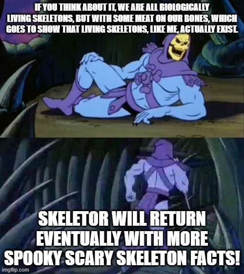 Skeletor disturbing facts | IF YOU THINK ABOUT IT, WE ARE ALL BIOLOGICALLY LIVING SKELETONS, BUT WITH SOME MEAT ON OUR BONES, WHICH GOES TO SHOW THAT LIVING SKELETONS, LIKE ME, ACTUALLY EXIST. SKELETOR WILL RETURN EVENTUALLY WITH MORE SPOOKY SCARY SKELETON FACTS! | image tagged in skeletor disturbing facts,spooktober,spooky scary skeletons | made w/ Imgflip meme maker