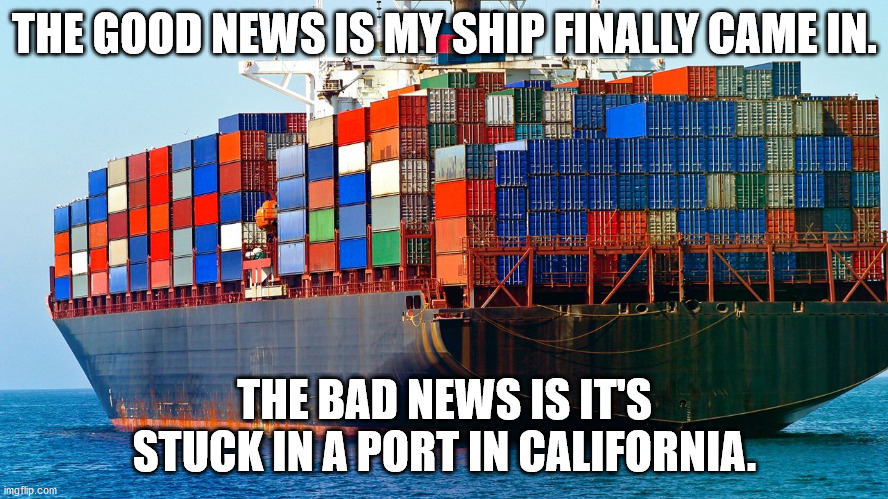 My Ship Came In | THE GOOD NEWS IS MY SHIP FINALLY CAME IN. THE BAD NEWS IS IT'S STUCK IN A PORT IN CALIFORNIA. | image tagged in shipping containers | made w/ Imgflip meme maker