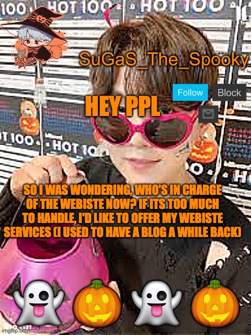 Spooky SuGaS temp | HEY PPL; SO I WAS WONDERING, WHO'S IN CHARGE OF THE WEBISTE NOW? IF ITS TOO MUCH TO HANDLE, I'D LIKE TO OFFER MY WEBISTE SERVICES (I USED TO HAVE A BLOG A WHILE BACK) | image tagged in spooky sugas temp | made w/ Imgflip meme maker