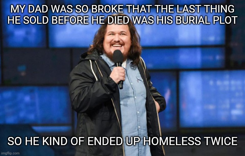 I'll admit that the picture doesn't really match the joke (Shane Torres) | MY DAD WAS SO BROKE THAT THE LAST THING HE SOLD BEFORE HE DIED WAS HIS BURIAL PLOT; SO HE KIND OF ENDED UP HOMELESS TWICE | image tagged in dark humor,parents,poverty | made w/ Imgflip meme maker
