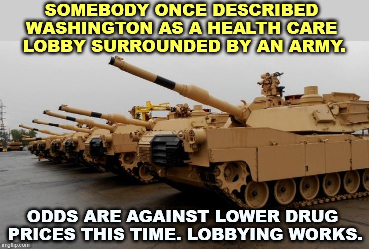 Big Pharma remains Big. | SOMEBODY ONCE DESCRIBED 
WASHINGTON AS A HEALTH CARE 
LOBBY SURROUNDED BY AN ARMY. ODDS ARE AGAINST LOWER DRUG 
PRICES THIS TIME. LOBBYING WORKS. | image tagged in big pharma,greedy,powerful,pain,butt | made w/ Imgflip meme maker