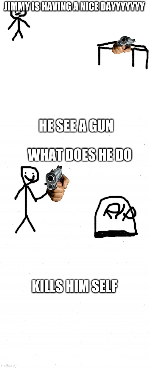 JIMMY IS HAVING A NICE DAYYYYYYY; HE SEE A GUN; WHAT DOES HE DO; KILLS HIM SELF | image tagged in blank white template,plain white | made w/ Imgflip meme maker