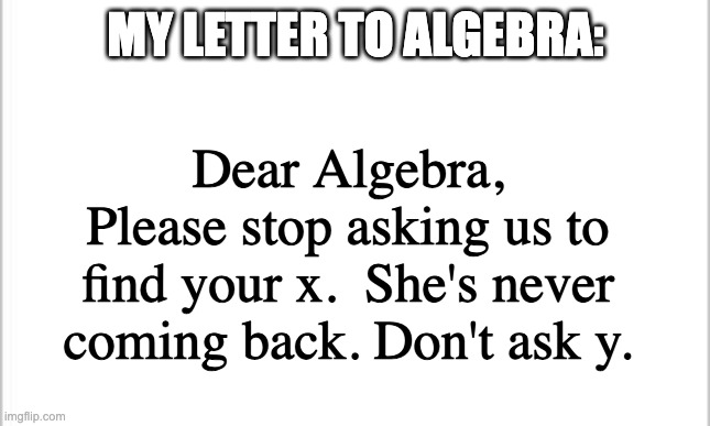 My letter to algebra | MY LETTER TO ALGEBRA:; Dear Algebra,
Please stop asking us to find your x.  She's never coming back. Don't ask y. | image tagged in white background,algebra,math,x and y,my letter to | made w/ Imgflip meme maker