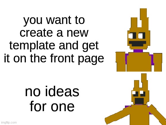 i got nothing | you want to create a new template and get it on the front page; no ideas for one | image tagged in blank white template,fnaf,five nights at freddys,five nights at freddy's | made w/ Imgflip meme maker