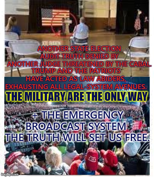 The Military is the only way | ANOTHER STATE ELECTION AUDIT TRUTH DENIED BY
ANOTHER JUDGE THREATENED BY THE CABAL. TRUMP AND THE PATRIOTS HAVE ACTED AS LAW ABIDERS,
EXHAUSTING ALL LEGAL-SYSTEM AVENUES. THE MILITARY ARE THE ONLY WAY; + THE EMERGENCY BROADCAST SYSTEM 
THE TRUTH WILL SET US FREE. | image tagged in the military is the only way,q,trump,election,emergency broadcast system | made w/ Imgflip meme maker