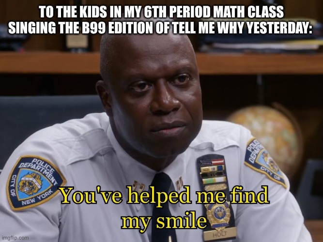 NOW NUMBER 5!! |  TO THE KIDS IN MY 6TH PERIOD MATH CLASS SINGING THE B99 EDITION OF TELL ME WHY YESTERDAY: | image tagged in you've helped me find my smile,brooklyn nine nine,brooklyn 99,b99,captain holt | made w/ Imgflip meme maker