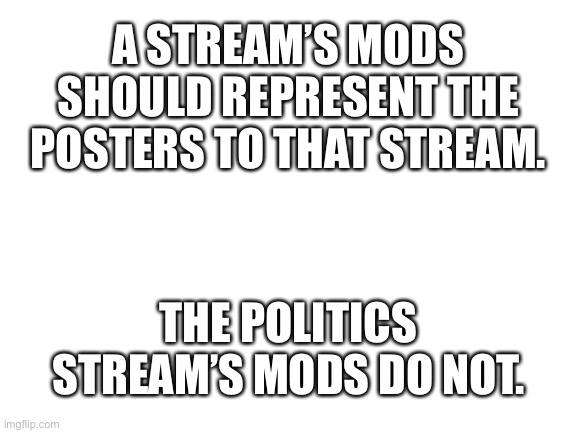Blank White Template | A STREAM’S MODS SHOULD REPRESENT THE POSTERS TO THAT STREAM. THE POLITICS STREAM’S MODS DO NOT. | image tagged in blank white template | made w/ Imgflip meme maker