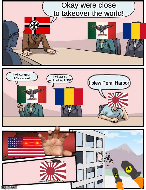 AXIS meeting | Okay were close to takeover the world! I will conquer Africa soon! I will assist you in taking USSR; I blew Peral Harbor | image tagged in memes,boardroom meeting suggestion | made w/ Imgflip meme maker