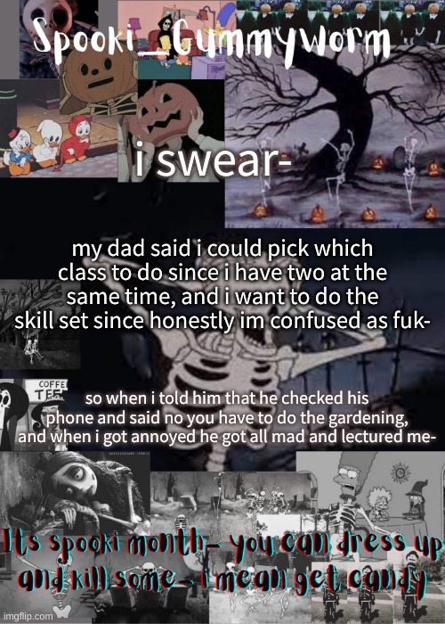 Ugh | i swear-; my dad said i could pick which class to do since i have two at the same time, and i want to do the skill set since honestly im confused as fuk-; so when i told him that he checked his phone and said no you have to do the gardening, and when i got annoyed he got all mad and lectured me- | image tagged in gummyworms spooki temp | made w/ Imgflip meme maker