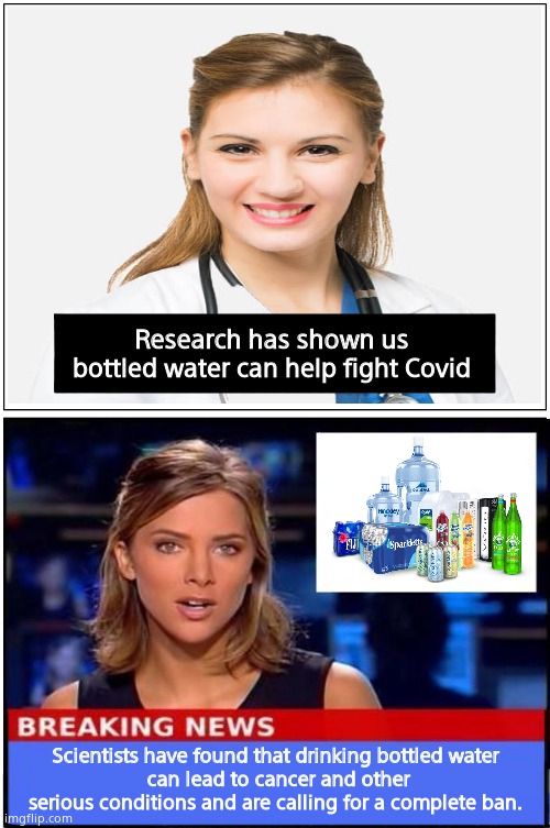 Things are so crazy, this could probably happen. |  Research has shown us bottled water can help fight Covid; Scientists have found that drinking bottled water
 can lead to cancer and other serious conditions and are calling for a complete ban. | image tagged in memes,blank comic panel 1x2,fakenews,msm lies,funny memes | made w/ Imgflip meme maker