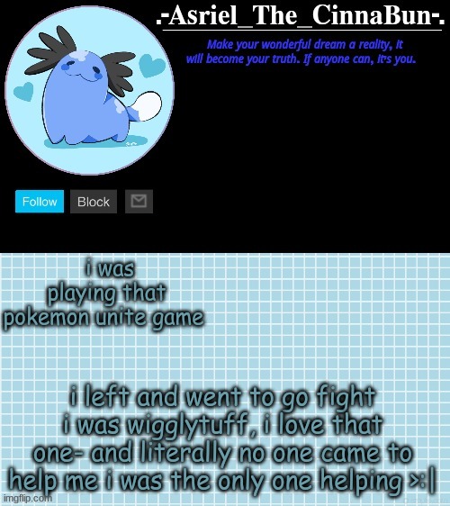 Wigglytuff~~ >////< | i was playing that pokemon unite game; i left and went to go fight i was wigglytuff, i love that one- and literally no one came to help me i was the only one helping >:| | image tagged in cinna's beta wooper temp | made w/ Imgflip meme maker