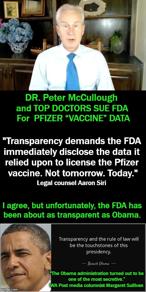 FDA Lied – Pfizer Vax Not Approved Still Experimental | DR. Peter McCullough; and TOP DOCTORS SUE FDA 
For  PFIZER “VACCINE” DATA; "Transparency demands the FDA 
immediately disclose the data it 
relied upon to license the Pfizer 
vaccine. Not tomorrow. Today."; Legal counsel Aaron Siri; I agree, but unfortunately, the FDA has 
been about as transparent as Obama. "The Obama administration turned out to be 

one of the most secretive.” 

WA Post media columnist Margaret Sullivan | image tagged in politics,pfizer jab,lawsuit,covid vaccine,data,obama legacy | made w/ Imgflip meme maker