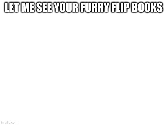 yes | LET ME SEE YOUR FURRY FLIP BOOKS | image tagged in blank white template,furry,flip books | made w/ Imgflip meme maker