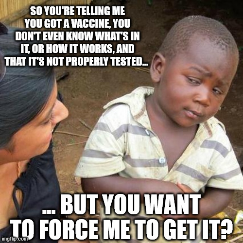 Pro-vaxxers win Darwin Award, bye bye u are dead | SO YOU'RE TELLING ME YOU GOT A VACCINE, YOU DON'T EVEN KNOW WHAT'S IN IT, OR HOW IT WORKS, AND THAT IT'S NOT PROPERLY TESTED... ... BUT YOU WANT TO FORCE ME TO GET IT? | image tagged in memes,vaccine,vaccines,biden,covid | made w/ Imgflip meme maker