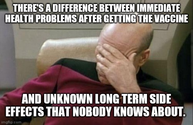 THERE'S A DIFFERENCE BETWEEN IMMEDIATE HEALTH PROBLEMS AFTER GETTING THE VACCINE AND UNKNOWN LONG TERM SIDE EFFECTS THAT NOBODY KNOWS ABOUT. | image tagged in memes,captain picard facepalm | made w/ Imgflip meme maker