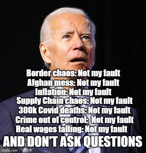 Joe Biden | Border chaos: Not my fault
Afghan mess: Not my fault
Inflation: Not my fault; Supply Chain chaos: Not my fault
300k Covid deaths: Not my fault
Crime out of control:  Not my fault; Real wages falling: Not my fault; AND DON'T ASK QUESTIONS | image tagged in joe biden | made w/ Imgflip meme maker