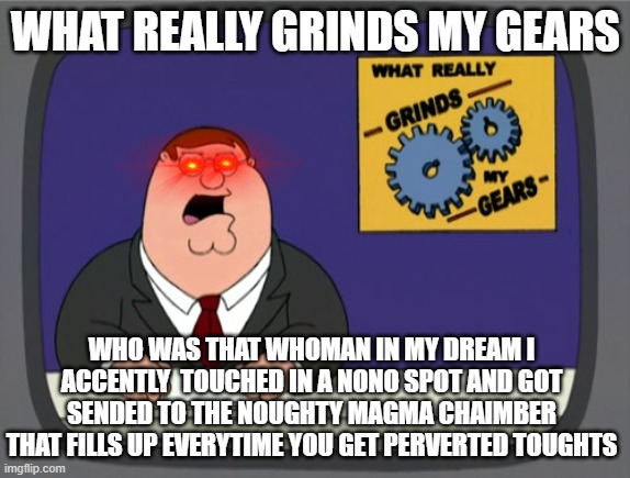 My dreams be like | WHAT REALLY GRINDS MY GEARS; WHO WAS THAT WHOMAN IN MY DREAM I ACCENTLY  TOUCHED IN A NONO SPOT AND GOT SENDED TO THE NOUGHTY MAGMA CHAIMBER THAT FILLS UP EVERYTIME YOU GET PERVERTED TOUGHTS | image tagged in memes,peter griffin news | made w/ Imgflip meme maker