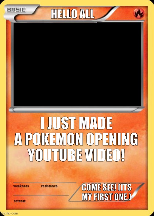 This is it: https://www.youtube.com/watch?v=m14l6NaRu84 | HELLO ALL; I JUST MADE A POKEMON OPENING YOUTUBE VIDEO! COME SEE! (ITS MY FIRST ONE.) | image tagged in blank pokemon card | made w/ Imgflip meme maker