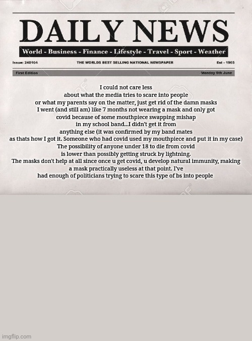 What're your thoughts on masks and natural immunity? Are your thoughts influenced by the media? | I could not care less about what the media tries to scare into people or what my parents say on the matter, just get rid of the damn masks

I went (and still am) like 7 months not wearing a mask and only got covid because of some mouthpiece swapping mishap in my school band...I didn't get it from anything else (it was confirmed by my band mates as thats how I got it. Someone who had covid used my mouthpiece and put it in my case)

The possibility of anyone under 18 to die from covid is lower than possibly getting struck by lightning.

The masks don't help at all since once u get covid, u develop natural immunity, making a mask practically useless at that point. I've had enough of politicians trying to scare this type of bs into people | image tagged in newspaper | made w/ Imgflip meme maker