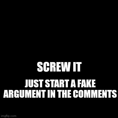 Eeeeeeeee | SCREW IT; JUST START A FAKE ARGUMENT IN THE COMMENTS | image tagged in blank black template | made w/ Imgflip meme maker
