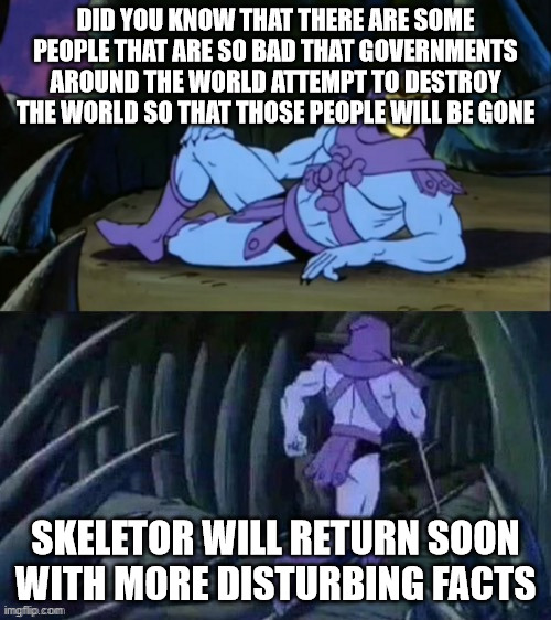you all know which people i am thinking about | DID YOU KNOW THAT THERE ARE SOME PEOPLE THAT ARE SO BAD THAT GOVERNMENTS AROUND THE WORLD ATTEMPT TO DESTROY THE WORLD SO THAT THOSE PEOPLE WILL BE GONE; SKELETOR WILL RETURN SOON WITH MORE DISTURBING FACTS | image tagged in skeletor disturbing facts | made w/ Imgflip meme maker