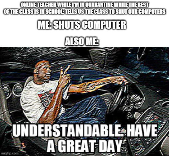 Online teacher meme | ONLINE TEACHER WHILE I'M IN QUARANTINE WHILE THE REST OF THE CLASS IS IN SCHOOL: TELLS US THE CLASS TO SHUT OUR COMPUTERS; ME: SHUTS COMPUTER; ALSO ME: | image tagged in understandable have a great day | made w/ Imgflip meme maker