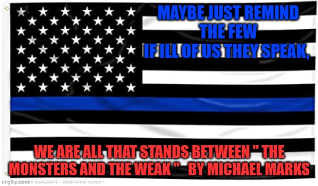 Walking Tall | MAYBE JUST REMIND THE FEW
IF ILL OF US THEY SPEAK, WE ARE ALL THAT STANDS BETWEEN " THE MONSTERS AND THE WEAK "   BY MICHAEL MARKS | image tagged in thin blue line,poems,cops,bad guys,peace keepers,not affraid | made w/ Imgflip meme maker