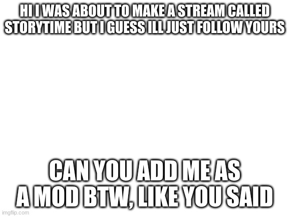 HI | HI I WAS ABOUT TO MAKE A STREAM CALLED STORYTIME BUT I GUESS ILL JUST FOLLOW YOURS; CAN YOU ADD ME AS A MOD BTW, LIKE YOU SAID | image tagged in blank white template | made w/ Imgflip meme maker