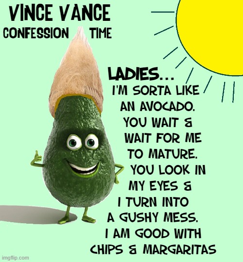 One Man's Confession |  VINCE VANCE; CONFESSION      TIME; LADIES... I'M SORTA LIKE
  AN AVOCADO.
  YOU WAIT &
     WAIT FOR ME 
    TO MATURE.
       YOU LOOK IN 
   MY EYES &
I TURN INTO
A GUSHY MESS.
I AM GOOD WITH
CHIPS & MARGARITAS | image tagged in vince vance,avocado,ripe,guacamole,memes,mature | made w/ Imgflip meme maker