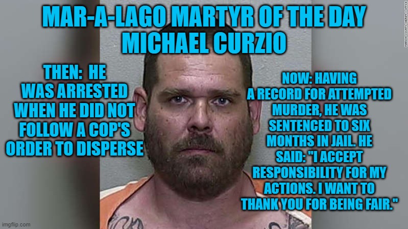 He takes responsibility.  The Tangerine Tyrant and his minions reject it.  Oh well! | NOW: HAVING A RECORD FOR ATTEMPTED MURDER, HE WAS SENTENCED TO SIX MONTHS IN JAIL. HE SAID: "I ACCEPT RESPONSIBILITY FOR MY ACTIONS. I WANT TO THANK YOU FOR BEING FAIR."; MAR-A-LAGO MARTYR OF THE DAY
MICHAEL CURZIO; THEN:  HE WAS ARRESTED WHEN HE DID NOT FOLLOW A COP'S ORDER TO DISPERSE | image tagged in politics | made w/ Imgflip meme maker
