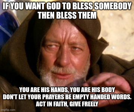 Bless them | IF YOU WANT GOD TO BLESS SOMEBODY
THEN BLESS THEM; YOU ARE HIS HANDS, YOU ARE HIS BODY
DON'T LET YOUR PRAYERS BE EMPTY HANDED WORDS.
ACT IN FAITH, GIVE FREELY | image tagged in obi wan kenobi jedi mind trick,faith | made w/ Imgflip meme maker