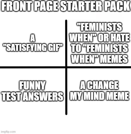 Blank Starter Pack | FRONT PAGE STARTER PACK; "FEMINISTS WHEN" OR HATE TO "FEMINISTS WHEN" MEMES; A "SATISFYING GIF"; FUNNY TEST ANSWERS; A CHANGE MY MIND MEME | image tagged in memes,blank starter pack | made w/ Imgflip meme maker