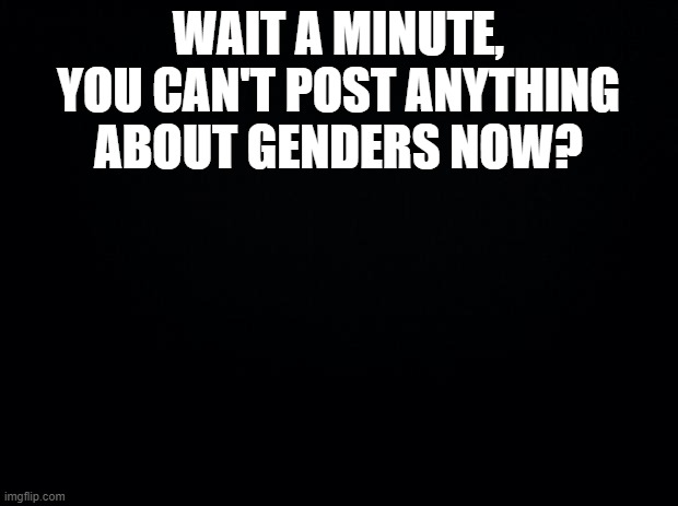 What happened? | WAIT A MINUTE, YOU CAN'T POST ANYTHING ABOUT GENDERS NOW? | image tagged in black background | made w/ Imgflip meme maker