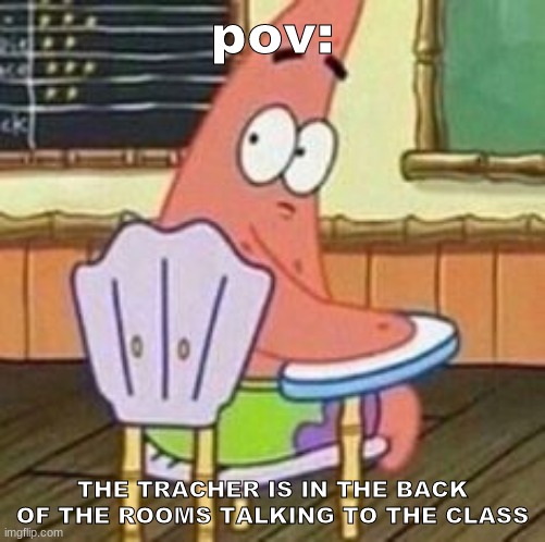 pov:; THE TRACHER IS IN THE BACK OF THE ROOMS TALKING TO THE CLASS | image tagged in funny memes | made w/ Imgflip meme maker